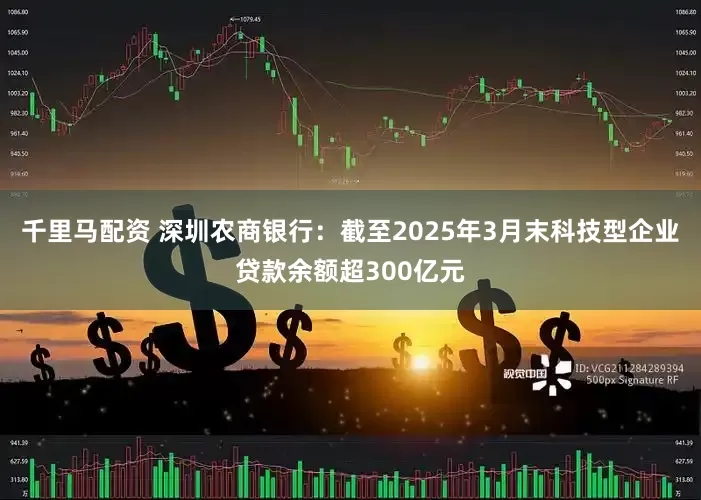 千里马配资 深圳农商银行：截至2025年3月末科技型企业贷款余额超300亿元
