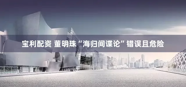 宝利配资 董明珠“海归间谍论”错误且危险