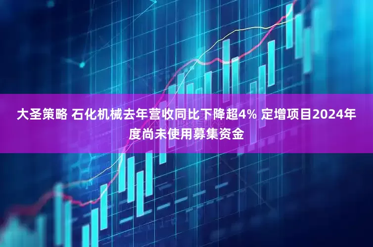 大圣策略 石化机械去年营收同比下降超4% 定增项目2024年度尚未使用募集资金