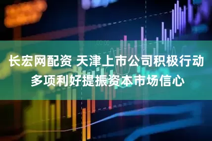 长宏网配资 天津上市公司积极行动 多项利好提振资本市场信心