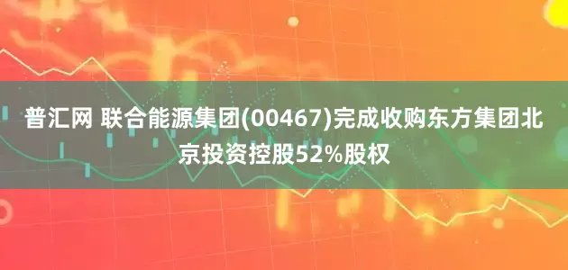 普汇网 联合能源集团(00467)完成收购东方集团北京投资控股52%股权