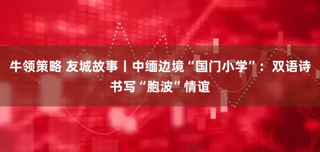 牛领策略 友城故事丨中缅边境“国门小学”：双语诗书写“胞波”情谊