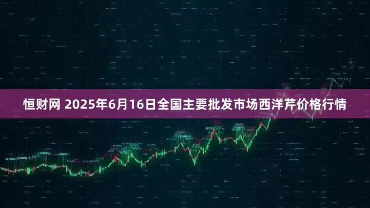 恒财网 2025年6月16日全国主要批发市场西洋芹价格行情