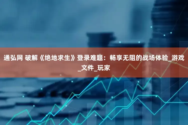 通弘网 破解《绝地求生》登录难题：畅享无阻的战场体验_游戏_文件_玩家