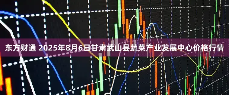 东方财通 2025年8月6日甘肃武山县蔬菜产业发展中心价格行情