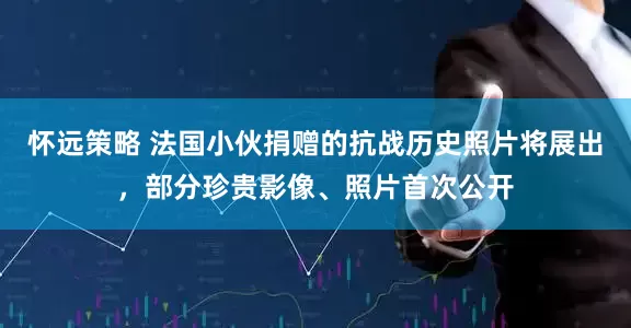怀远策略 法国小伙捐赠的抗战历史照片将展出，部分珍贵影像、照片首次公开
