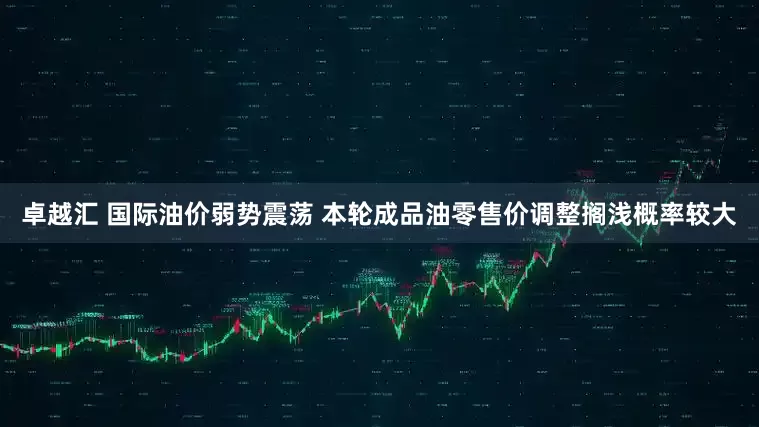 卓越汇 国际油价弱势震荡 本轮成品油零售价调整搁浅概率较大