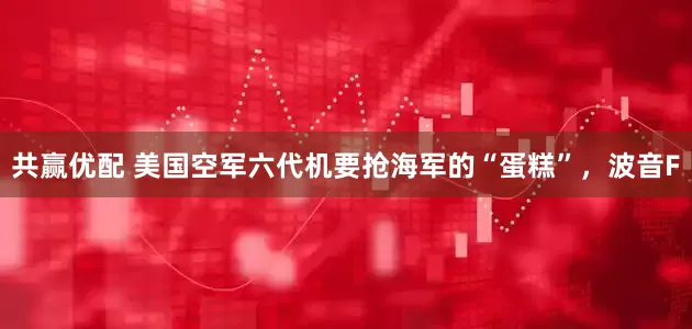 共赢优配 美国空军六代机要抢海军的“蛋糕”，波音F