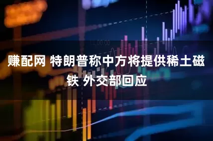 赚配网 特朗普称中方将提供稀土磁铁 外交部回应