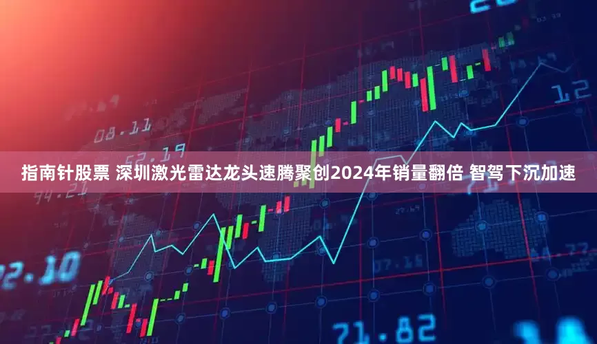 指南针股票 深圳激光雷达龙头速腾聚创2024年销量翻倍 智驾下沉加速