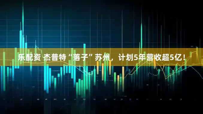 乐配资 杰普特“落子”苏州,计划5年营收超5亿!