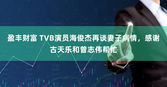 盈丰财富 TVB演员海俊杰再谈妻子病情，感谢古天乐和曾志伟帮忙