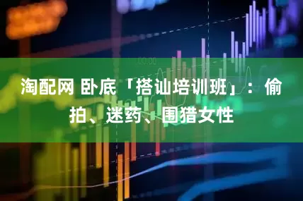 淘配网 卧底「搭讪培训班」：偷拍、迷药、围猎女性